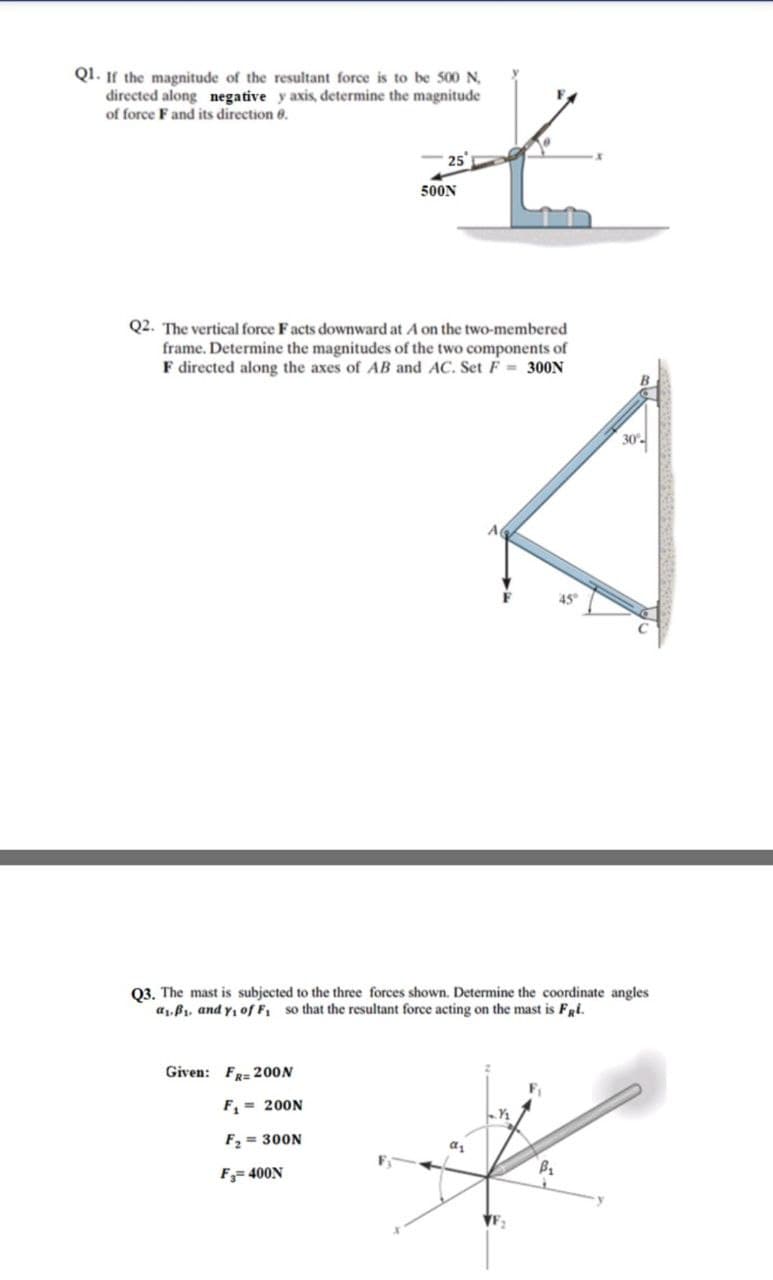 Q1. If the magnitude of the resultant force is to be 500 N,
directed along negative y axis, determine the magnitude
of force F and its direction 6.
- 25
500N
Q2. The vertical force Facts downward at A on the two-membered
frame. Determine the magnitudes of the two components of
F directed along the axes of AB and AC. Set F = 300N
30-
A
45"
03. The mast is subjected to the three forces shown. Determine the coordinate angles
a1, B1, and y, of F so that the resultant force acting on the mast is Fai.
Given: FR= 200N
F, = 200N
F, = 300N
F= 400N
