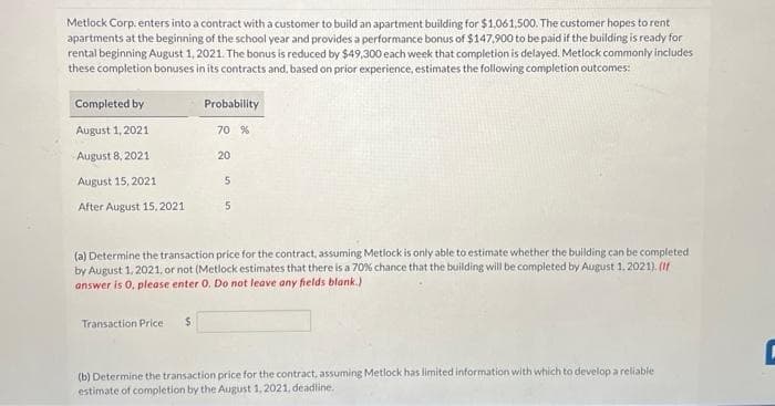 Metlock Corp. enters into a contract with a customer to build an apartment building for $1,061,500. The customer hopes to rent
apartments at the beginning of the school year and provides a performance bonus of $147,900 to be paid if the building is ready for
rental beginning August 1, 2021. The bonus is reduced by $49,300 each week that completion is delayed. Metlock commonly includes
these completion bonuses in its contracts and, based on prior experience, estimates the following completion outcomes:
Completed by
August 1, 2021
August 8, 2021
August 15, 2021
After August 15, 2021
Probability
Transaction Price $
70 %
20
5
5
(a) Determine the transaction price for the contract, assuming Metlock is only able to estimate whether the building can be completed
by August 1, 2021, or not (Metlock estimates that there is a 70% chance that the building will be completed by August 1, 2021). (If
answer is 0, please enter 0. Do not leave any fields blank.)
(b) Determine the transaction price for the contract, assuming Metlock has limited information with which to develop a reliable
estimate of completion by the August 1, 2021, deadline.