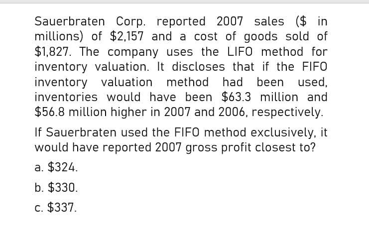 Sauerbraten Corp. reported 2007 sales ($ in
millions) of $2,157 and a cost of goods sold of
$1,827. The company uses the LIFO method for
inventory valuation. It discloses that if the FIFO
inventory valuation method had been used,
inventories would have been $63.3 million and
$56.8 million higher in 2007 and 2006, respectively.
If Sauerbraten used the FIFO method exclusively, it
would have reported 2007 gross profit closest to?
a. $324.
b. $330.
c. $337.