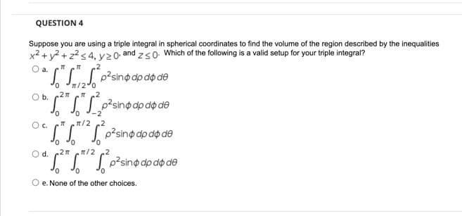 QUESTION 4
Suppose you are using a triple integral in spherical coordinates to find the volume of the region described by the inequalities
x2 + y? + z?s 4,y20, and zs0. Which of the following is a valid setup for your triple integral?
O a.
p?sino dp do de
n/20
.2n
0.
Ob.
J.J p²sinodp do de
0.
Oc.
n/2 2
J.J J o?sino dpdo de
0.
Od.
2m
/2
SI Losinodp dộ dề
O e. None of the other choices.
