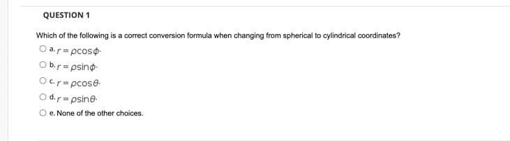 QUESTION 1
Which of the following is a correct conversion formula when changing from spherical to cylindrical coordinates?
O a.r= pcoso
O b.r= psino
Ocr=pcose
O d.r= psine
%3D
O e. None of the other choices.
