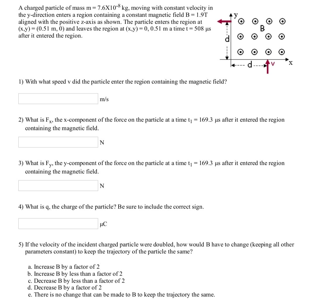 A charged particle of mass m= 7.6X10-8 kg, moving with constant velocity in
the y-direction enters a region containing a constant magnetic field B = 1.9T
aligned with the positive z-axis as shown. The particle enters the region at
(x,y) = (0.51 m, 0) and leaves the region at (x,y)= 0, 0.51 m a time t= 508 us
after it entered the region.
----
1) With what speed v did the particle enter the region containing the magnetic field?
m/s
2) What is Fy, the x-component of the force on the particle at a time t = 169.3 µs after it entered the region
containing the magnetic field.
N
3) What is Fy, the y-component of the force on the particle at a time t = 169.3 us after it entered the region
containing the magnetic field.
N
4) What is q, the charge of the particle? Be sure to include the correct sign.
5) If the velocity of the incident charged particle were doubled, how would B have to change (keeping all other
parameters constant) to keep the trajectory of the particle the same?
a. Increase B by a factor of 2
b. Increase B by less than a factor of 2
c. Decrease B by less than a factor of 2
d. Decrease B by a factor of 2
e. There is no change that can be made to B to keep the trajectory the same.
