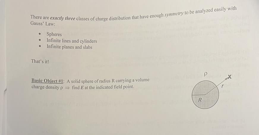 Gauss' Law:
Spheres
Infinite lines and cylinders
Infinite planes and slabs
That's it!
Basic Object #1: A solid sphere of radius R carrying a volume
charge density p find E at the indicated field point.
