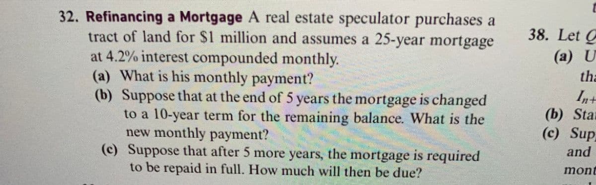 32. Refinancing a Mortgage A real estate speculator purchases a
tract of land for $1 million and assumes a 25-year mortgage
at 4.2% interest compounded monthly.
(a) What is his monthly payment?
(b) Suppose that at the end of 5 years the mortgage is changed
to a 10-year term for the remaining balance. What is the
new monthly payment?
(c) Suppose that after 5 more years, the mortgage is required
to be repaid in full. How much will then be due?
38. Let C
(a) U
tha
In+
(b) Star
(c) Sup
and
mont
