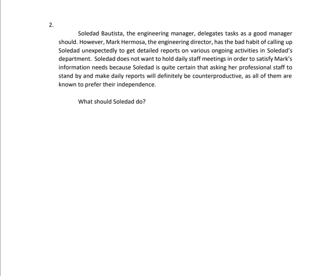 2.
Soledad Bautista, the engineering manager, delegates tasks as a good manager
should. However, Mark Hermosa, the engineering director, has the bad habit of calling up
Soledad unexpectedly to get detailed reports on various ongoing activities in Soledad's
department. Soledad does not want to hold daily staff meetings in order to satisfy Mark's
information needs because Soledad is quite certain that asking her professional staff to
stand by and make daily reports will definitely be counterproductive, as all of them are
known to prefer their independence.
What should Soledad do?
