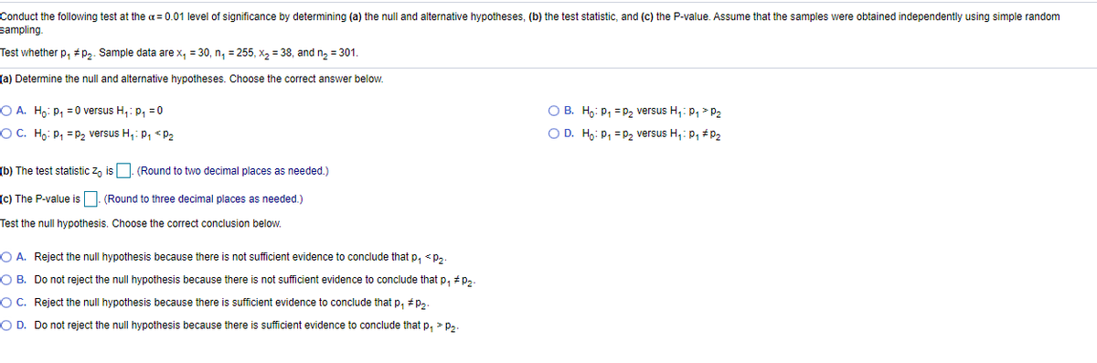 Conduct the following test at the a = 0.01 level of significance by determining (a) the null and alternative hypotheses, (b) the test statistic, and (c) the P-value. Assume that the samples were obtained independently using simple random
sampling.
Test whether p, # p,. Sample data are x, = 30, n, = 255, x, = 38, and n, = 301.
(a) Determine the null and alternative hypotheses. Choose the correct answer below.
O A. Hp: p, = 0 versus H,: p, = 0
O B. Ho: p, =p, versus H,: p, > P2
OC. Ho: P, =P2 versus H,: p, < P2
O D. Ho: p, =p, versus H,: p, +p,
(b) The test statistic z, is |. (Round to two decimal places as needed.)
(c) The P-value is . (Round to three decimal places as needed.)
Test the null hypothesis. Choose the correct conclusion below.
O A. Reject the null hypothesis because there
not sufficient evidence to conclude that p, < p,.
O B. Do not reject the null hypothesis because there is not sufficient evidence to conclude that p, # p,
O C. Reject the null hypothesis because there is sufficient evidence to conclude that p, + p,.
O D. Do not reject the null hypothesis because there is sufficient evidence to conclude that p, > p,.
