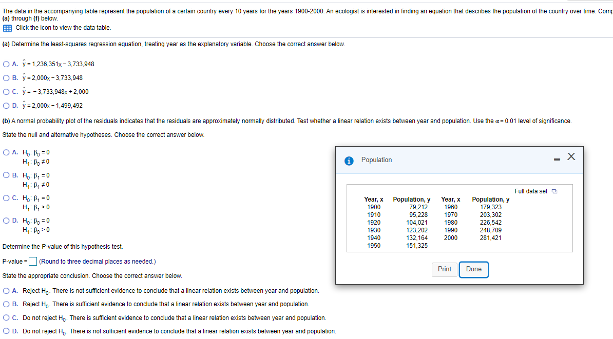 The data in the accompanying table represent the population of a certain country every 10 years for the years 1900-2000. An ecologist is interested in finding an equation that describes the population of the country over time. Comp
(a) through (f) below.
E Click the icon to view the data table.
(a) Determine the least-squares regression equation, treating year as the explanatory variable. Choose the correct answer below.
O A. y = 1,236,351x - 3,733,948
O B. ý =2,000x - 3.733.948
OC. y= - 3,733,948x + 2,000
O D. y = 2,000x - 1,499,492
(b) A normal probability plot of the residuals indicates that the residuals are approximately normally distributed. Test whether a linear relation exists between year and population. Use the a = 0.01 level of significance
State the null and alternative hypotheses. Choose the correct answer below.
O A. Ho: Po = 0
H;: Bo #0
O Population
— Х
O B. Ho: P, = 0
H,: B, #0
Full data set D
OC. Ho: P, = 0
H,: P, > 0
Year, x
Population, y
79,212
95,228
104,021
123,202
132,164
151,325
Population, y
179,323
203,302
226,542
Year, x
1900
1960
1910
1970
O D. Ho: Po = 0
H;: Po >0
1920
1980
1930
1990
248,709
281,421
1940
1950
2000
Determine the P-value of this hypothesis test.
P-value =O (Round to three decimal places as needed.)
Print
Done
State the appropriate conclusion. Choose the correct answer below.
O A. Reject H,. There is not sufficient evidence to conclude that a linear relation exists between year and population.
O B. Reject Hn. There is sufficient evidence to conclude that a linear relation exists between year and population.
OC. Do not reject Ho. There is sufficient evidence to conclude that a linear relation exists between year and population.
O D. Do not reject Hp. There is not sufficient evidence to conclude that a linear relation exists between year and population.
