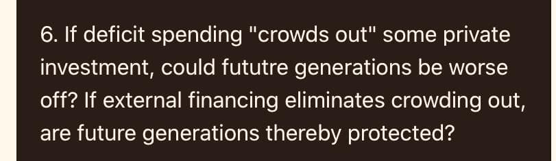 6. If deficit spending "crowds out" some private
investment, could fututre generations be worse
off? If external financing eliminates crowding out,
are future generations thereby protected?
