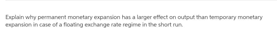 Explain why permanent monetary expansion has a larger effect on output than temporary monetary
expansion in case of a floating exchange rate regime in the short run.
