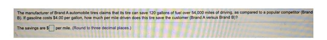 The manufacturer of Brand A automobile tires claims that its tire can save 120 gallons of fuel over 54,000 miles of driving, as compared to a popular competitor (Brand
B). If gasoline costs $4.00 per gallon, how much per mile driven does this tire save the customer (Brand A versus Brand B)?
The savings are $ per mile. (Round to three decimal places.)
