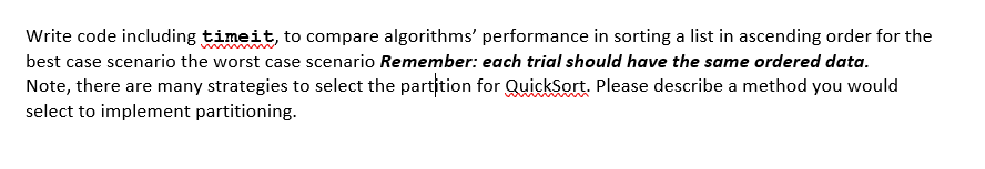 Write code including timeit, to compare algorithms' performance in sorting a list in ascending order for the
best case scenario the worst case scenario Remember: each trial should have the same ordered data.
Note, there are many strategies to select the partition for QuickSort. Please describe a method you would
select to implement partitioning.
