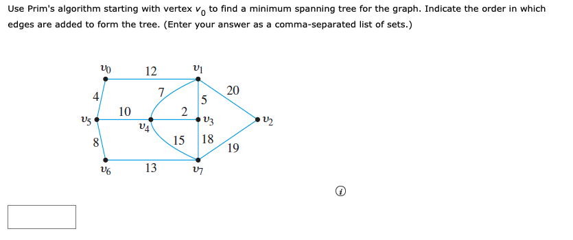 ### Prim's Algorithm and Minimum Spanning Tree
To find a minimum spanning tree for a weighted undirected graph using Prim's algorithm, you can follow these steps:

1. **Start from the selected vertex (v0)**:
    - In this case, vertex \( v_0 \) is the starting point.

2. **Grow the spanning tree**:
    - Always choose the smallest weight edge that connects a vertex in the growing spanning tree to a vertex outside of it but is connected to it.

The provided graph and algorithm details are as follows:

#### Graph Breakdown
Vertices: \( v_0, v_1, v_2, v_3, v_4, v_5, v_6, v_7 \)

Edges with Weights:
- \( v_0 - v_5 \) with weight 4
- \( v_0 - v_1 \) with weight 12
- \( v_1 - v_3 \) with weight 7
- \( v_1 - v_2 \) with weight 20
- \( v_2 - v_3 \) with weight 2
- \( v_3 - v_4 \) with weight 15
- \( v_3 - v_7 \) with weight 18
- \( v_4 - v_5 \) with weight 10
- \( v_4 - v_7 \) with weight 15
- \( v_6 - v_7 \) with weight 13
- \( v_5 - v_6 \) with weight 8

#### Steps to Find the Minimum Spanning Tree (MST):
1. Start with vertex \( v_0 \).
2. Select the edge with the smallest weight connected to it (in this case, \( (v_0, v_5) \) with weight 4).
3. Now consider vertices \( v_0, v_5 \).
4. Choose the edge \( (v_5, v_6) \) with weight 8.
5. Now consider vertices \( v_0, v_5, v_6 \).
6. Select the edge \( (v_4, v_5) \) with weight 10.
7. Now consider vertices \( v_0, v_4, v_5, v_6 \).
8. Select the edge \( (v