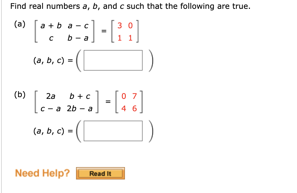 ### Matrix Equations: Solving for Real Numbers

Find real numbers \( a \), \( b \), and \( c \) such that the following are true.

#### (a)

Given the matrix equation:
\[ 
\begin{bmatrix}
a + b & a - c \\
c & b - a 
\end{bmatrix}
=
\begin{bmatrix}
3 & 0 \\
1 & 1 
\end{bmatrix}
\]

Solve for \( (a, b, c) \):
\[ (a, b, c) = \boxed{\phantom{000}} \]

#### (b)

Given the matrix equation:
\[ 
\begin{bmatrix}
2a & b + c \\
c - a & 2b - a 
\end{bmatrix}
=
\begin{bmatrix}
0 & 7 \\
4 & 6 
\end{bmatrix}
\]

Solve for \( (a, b, c) \):
\[ (a, b, c) = \boxed{\phantom{000}} \]

---

**Need Help?** 
Click on the "Read It" button for additional resources and detailed solutions. 
[Read It](#)