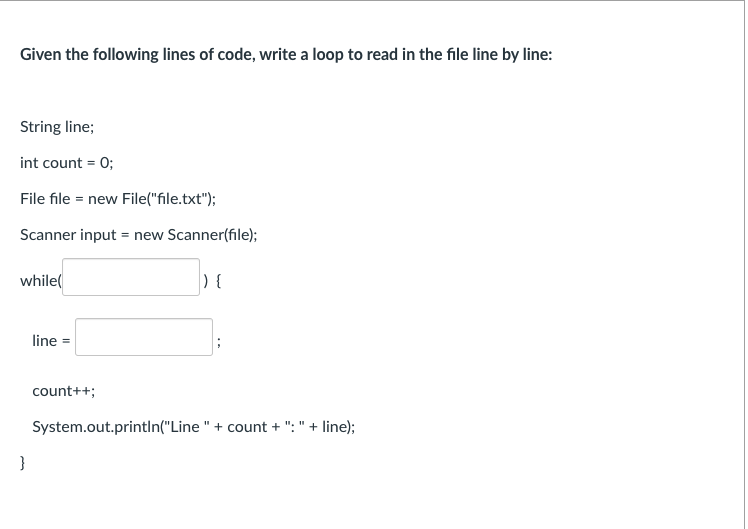 Given the following lines of code, write a loop to read in the file line by line:
String line;
int count = 0;
File file = new File("file.txt");
Scanner input = new Scanner(file);
while(
) {
line =
count++;
System.out.printIn("Line " + count + ": " + line);
}
