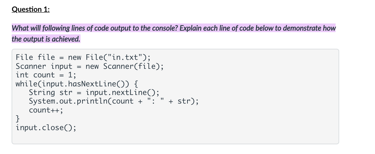 Question 1:
What will following lines of code output to the console? Explain each line of code below to demonstrate how
the output is achieved.
File file = new File("in.txt");
Scanner input = new Scanner(file);
int count
1;
while(input.hasNextLine()) {
String str = input.nextLine();
System.out.println(count + ": " + str);
count++;
}
input.close();
