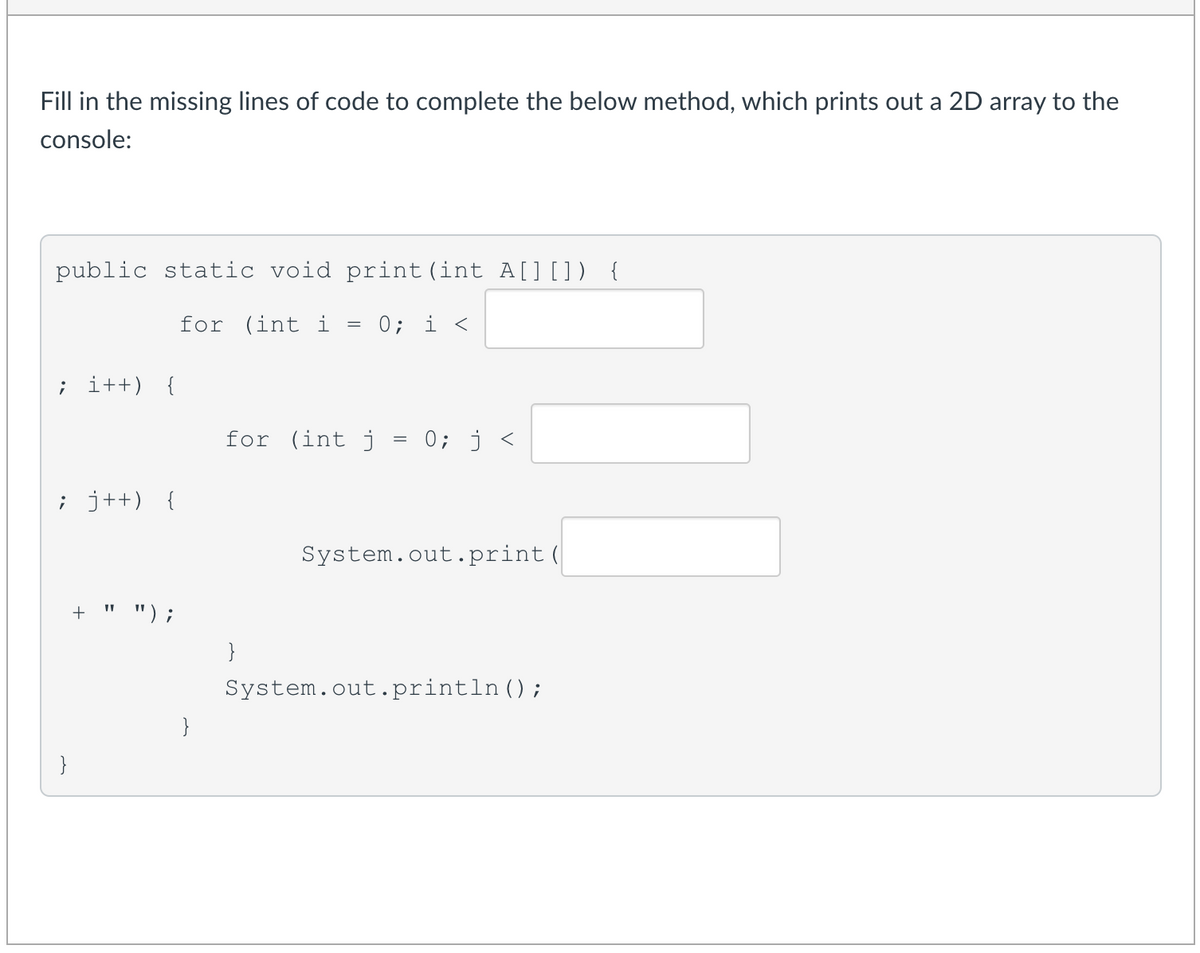 Fill in the missing lines of code to complete the below method, which prints out a 2D array to the
console:
public static void print(int A[] []) {
for (int i
0; i <
; i++) {
for (int j = 0; j <
; j++) {
System.out.print(
+ " ");
}
System.out.println();
}
}

