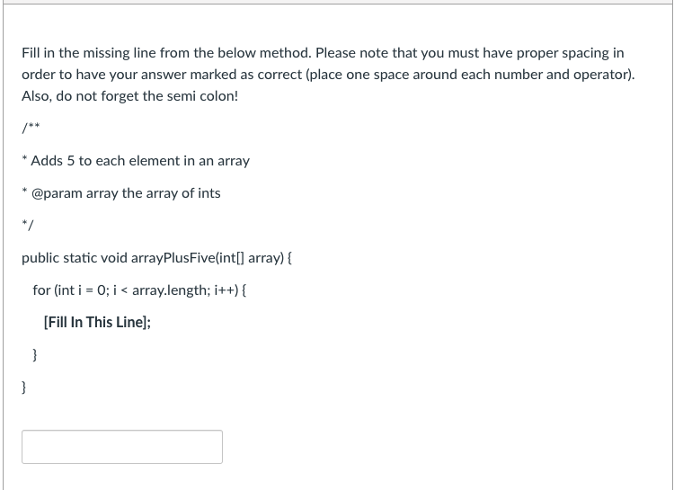 Fill in the missing line from the below method. Please note that you must have proper spacing in
order to have your answer marked as correct (place one space around each number and operator).
Also, do not forget the semi colon!
/**
* Adds 5 to each element in an array
@param array the array of ints
*/
public static void arrayPlusFive(int[] array) {
for (int i = 0; i < array.length; i++) {
[Fill In This Line];
}
}
