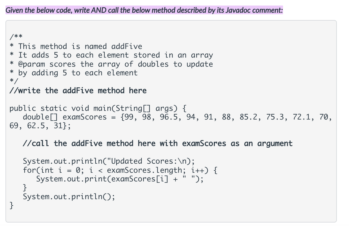 Given the below code, write AND call the below method described by its Javadoc comment:
/**
* This method is named addFive
* It adds 5 to each element stored in an array
@param scores the array of doubles to update
* by adding 5 to each element
*/
//write the addFive method here
public static void main(String[] args) {
double[] examScores
69, 62.5, 31};
{99, 98, 96.5, 94, 91, 88, 85.2, 75.3, 72.1, 70,
//call the addFive method here with examScores as an argument
System.out.println("Updated Scores:\n);
for(int i = 0; i < examScores.length; i++) {
System.out.print(examScores[i] + " ");
}
System.out.println();
}
