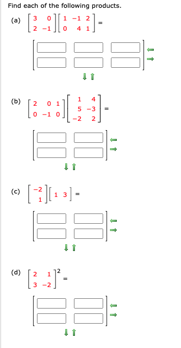 ## Matrix Multiplication Problems

### Find each of the following products:

#### (a)
\[ 
\begin{pmatrix}
3 & 0 \\
2 & -1 
\end{pmatrix}
\begin{pmatrix}
1 & -1 & 2 \\
0 & 4 & 1 
\end{pmatrix} 
\]
\[ 
= \begin{pmatrix}
\_\phantom{0\ } & \_\phantom{0\ } & \_\phantom{0\ } \\
\_\phantom{0\ } & \_\phantom{0\ } & \_\phantom{0\ }
\end{pmatrix}
\]

#### (b)
\[ 
\begin{pmatrix}
2 & 0 & 1 \\
0 & -1 & 0 
\end{pmatrix}
\begin{pmatrix}
1 & 4 \\
5 & -3 \\
-2 & 2 
\end{pmatrix} 
\]
\[ 
= \begin{pmatrix}
\_\phantom{0\ } & \_\phantom{0\ } \\
\_\phantom{0\ } & \_\phantom{0\ }
\end{pmatrix}
\]

#### (c)
\[ 
\begin{pmatrix}
-2 & 1 
\end{pmatrix}
\begin{pmatrix}
1 & 3 
\end{pmatrix} 
\]
\[ 
= \begin{pmatrix}
\_\phantom{0\ } & \_\phantom{0\ } \\
\_\phantom{0\ } & \_\phantom{0\ }
\end{pmatrix}
\]

#### (d)
\[ 
\begin{pmatrix}
2 & 1 \\
3 & -2 
\end{pmatrix}^2 
\]
\[ 
= \begin{pmatrix}
\_\phantom{0\ } & \_\phantom{0\ } \\
\_\phantom{0\ } & \_\phantom{0\ }
\end{pmatrix}
\]


### Explanation of Graphs/Diagrams

- Each set of matrices is separated into different subsections (a, b, c, d).
- There are a total of four problems requiring matrix products.
- For each problem, the matrices to