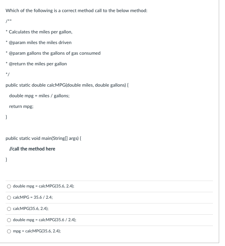 Which of the following is a correct method call to the below method:
/**
Calculates the miles per gallon,
@param miles the miles driven
@param gallons the gallons of gas consumed
@return the miles per gallon
*/
public static double calcMPG(double miles, double gallons) {
double mpg = miles / gallons;
return mpg;
}
public static void main(String[] args) {
// call the method here
O double mpg = calcMPG(35.6, 2.4);
O calcMPG = 35.6 / 2.4;
calcMPG(35.6, 2.4);
O double mpg = calcMPG(35.6 / 2.4);
O mpg = calcMPG(35.6, 2.4);
%3D
