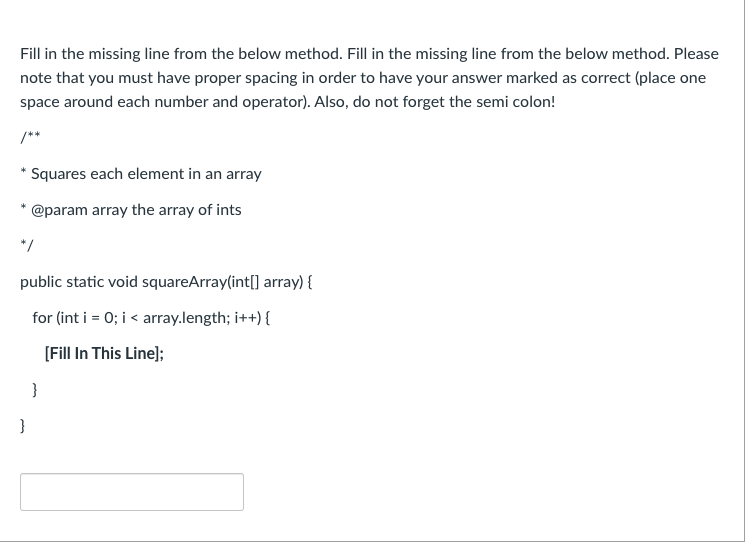 Fill in the missing line from the below method. Fill in the missing line from the below method. Please
note that you must have proper spacing in order to have your answer marked as correct (place one
space around each number and operator). Also, do not forget the semi colon!
/**
Squares each element in an array
@param array the array of ints
*/
public static void squareArray(int[] array) {
for (int i = 0; i < array.length; i++) {
[Fill In This Line];
}
}
