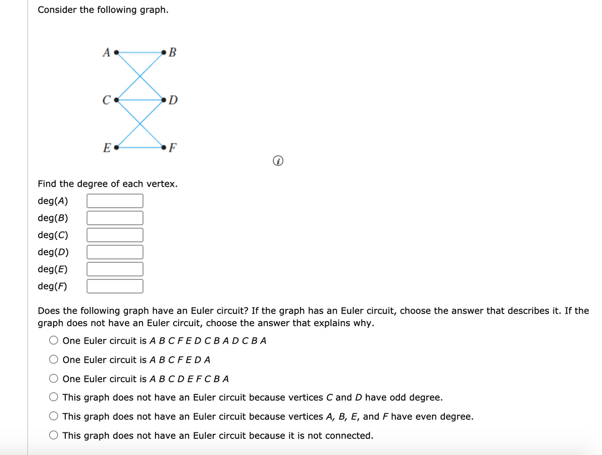 ### Consider the Following Graph:
Below is a visual representation of a graph with vertices \(A\), \(B\), \(C\), \(D\), \(E\), and \(F\). The vertices are connected by edges in a specific configuration.

![Graph Image]

The graph consists of:
- Vertices \(A\) and \(B\) connected to vertices \(C\) and \(D\).
- Vertices \(C\) and \(D\) connected to vertices \(E\) and \(F\).

### Task 1: Find the Degree of Each Vertex
Calculate the degree (the number of edges connected to the vertex) of each vertex in the graph.

deg(\(A\)) = [ ]  
deg(\(B\)) = [ ]  
deg(\(C\)) = [ ]  
deg(\(D\)) = [ ]  
deg(\(E\)) = [ ]  
deg(\(F\)) = [ ]  

### Task 2: Determine if the Graph has an Euler Circuit
An Euler circuit is a circuit that uses every edge of a graph exactly once and returns to the starting vertex.

**Options:**
1. One Euler circuit is \(A B C F E D C B A D C B A\)
2. One Euler circuit is \(A B C F E D A\)
3. One Euler circuit is \(A B C D E F C B A\)
4. This graph does not have an Euler circuit because vertices \(C\) and \(D\) have odd degree.
5. This graph does not have an Euler circuit because vertices \(A\), \(B\), \(E\), and \(F\) have even degree.
6. This graph does not have an Euler circuit because it is not connected.

### Explanation of Graph:

The graph contains:
- 6 vertices labeled as \(A\), \(B\), \(C\), \(D\), \(E\), and \(F\).
- Each pair of adjacent vertices is connected by edges depicted as blue lines.

To solve for Task 1 and Task 2:
1. **Calculate the degree** of each vertex by counting the number of edges connected to each vertex.
2. **Analyze the degree of vertices** to determine if the graph supports an Euler circuit:
   - A graph has an Euler circuit if and only if every vertex has an even degree.