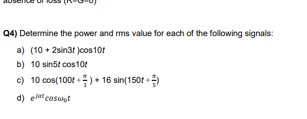 Q4) Determine the power and rms value for each of the following signals:
a) (10 + 2sin3t )cos10t
b) 10 sin5t cos10t
c) 10 cos(100t +) + 16 sin(150t +=)
d) ejat coswot
