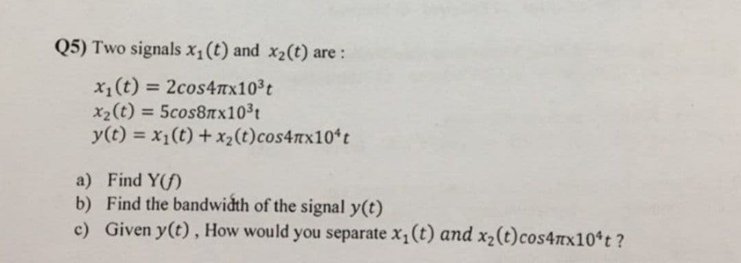 Q5) Two signals x1(t) and x2(t) are :
x1(t) = 2cos4Tx103t
x2(t) = 5cos8Tx103t
y(t) = x1(t) + x2(t)cos4nx10*t
%3D
a) Find Y(f)
b) Find the bandwidth of the signal y(t)
c) Given y(t), How would you separate x, (t) and x2(t)cos4nx10 t?
