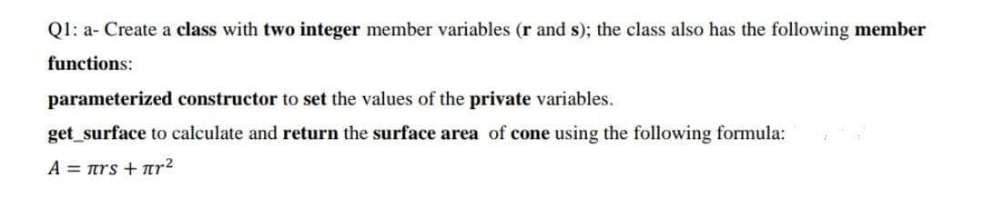 Q1: a- Create a class with two integer member variables (r and s); the class also has the following member
functions:
parameterized constructor to set the values of the private variables.
get_surface to calculate and return the surface area of cone using the following formula:
A = ars + nr?
