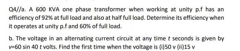 Q4//a. A 600 KVA one phase transformer when working at unity p.f has an
efficiency of 92% at full load and also at half full load. Determine its efficiency when
it operates at unity p.f and 60% of full load.
b. The voltage in an alternating current circuit at any time t seconds is given by
v=60 sin 40 t volts. Find the first time when the voltage is (i)50 v (ii)15 v
