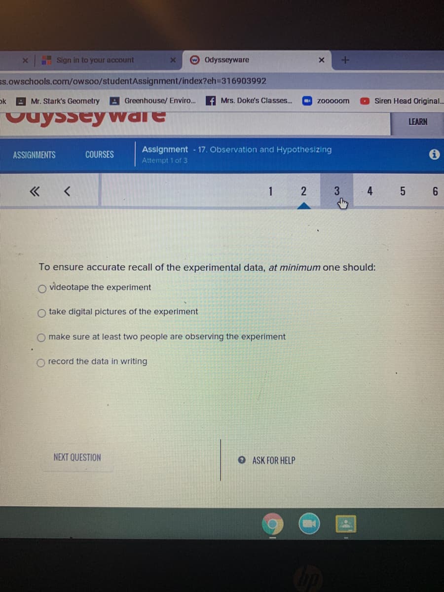 Sign in to your account
Odysseyware
ss.owschools.com/owsoo/studentAssignment/index?eh3D316903992
ok Mr. Stark's Geometry
A Greenhouse/ Enviro..
Mrs. Doke's Classes..
zo000om
Siren Head Original..
Ouyssey warE
LEARN
Assignment - 17. Observation and Hypothesizing
ASSIGNMENTS
COURSES
Attempt 1 of 3
1
4
6.
To ensure accurate recall of the experimental data, at minimum one should:
O videotape the experiment
O take digital pictures of the experiment
make sure at least two people are observing the experiment
O record the data in writing
NEXT QUESTION
O ASK FOR HELP
