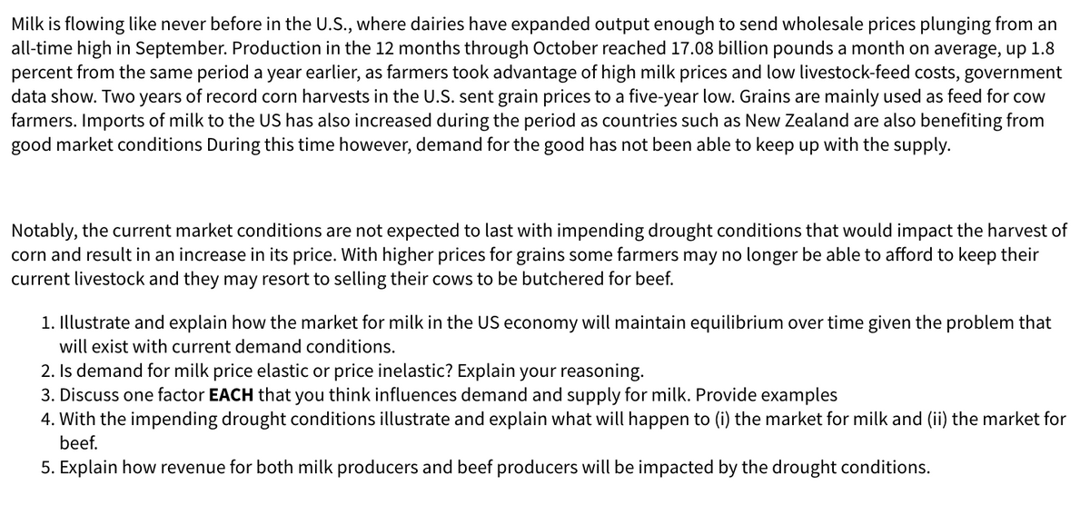 Milk is flowing like never before in the U.S., where dairies have expanded output enough to send wholesale prices plunging from an
all-time high in September. Production in the 12 months through October reached 17.08 billion pounds a month on average, up 1.8
percent from the same period a year earlier, as farmers took advantage of high milk prices and low livestock-feed costs, government
data show. Two years of record corn harvests in the U.S. sent grain prices to a five-year low. Grains are mainly used as feed for cow
farmers. Imports of milk to the US has also increased during the period as countries such as New Zealand are also benefiting from
good market conditions During this time however, demand for the good has not been able to keep up with the supply.
Notably, the current market conditions are not expected to last with impending drought conditions that would impact the harvest of
corn and result in an increase in its price. With higher prices for grains some farmers may no longer be able to afford to keep their
current livestock and they may resort to selling their cows to be butchered for beef.
1. Illustrate and explain how the market for milk in the US economy will maintain equilibrium over time given the problem that
will exist with current demand conditions.
2. Is demand for milk price elastic or price inelastic? Explain your reasoning.
3. Discuss one factor EACH that you think influences demand and supply for milk. Provide examples
4. With the impending drought conditions illustrate and explain what will happen to (i) the market for milk and (ii) the market for
beef.
5. Explain how revenue for both milk producers and beef producers will be impacted by the drought conditions.
