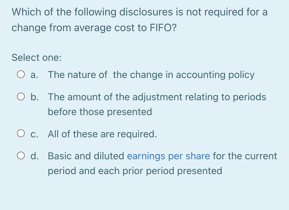 Which of the following disclosures is not required for a
change from average cost to FIFO?
Select one:
O a.
The nature of the change in accounting policy
O b. The amount of the adjustment relating to periods
before those presented
O c. All of these are required.
O d. Basic and diluted earnings per share for the current
period and each prior period presented
