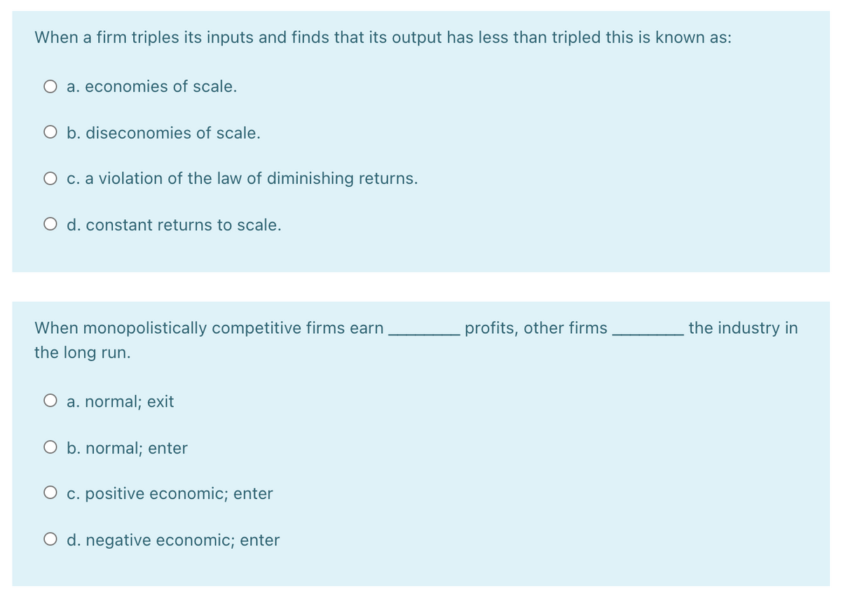 When a firm triples its inputs and finds that its output has less than tripled this is known as:
O a. economies of scale.
O b. diseconomies of scale.
c. a violation of the law of diminishing returns.
O d. constant returns to scale.
When monopolistically competitive firms earn
profits, other firms
the industry in
the long run.
a. normal; exit
O b. normal; enter
O c. positive economic; enter
O d. negative economic; enter
