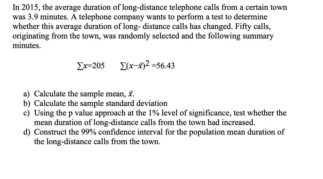 In 2015, the average duration of long-distance telephone calls from a certain town
was 3.9 minutes. A telephone company wants to perform a test to determine
whether this average duration of long- distance calls has changed. Fifty calls,
originating from the town, was randomly selected and the following summary
minutes.
Σχ-205
E(x-x)2 =56.43
a) Calculate the sample mean, x.
b) Calculate the sample standard deviation
c) Using the p value approach at the 1% level of significance, test whether the
mean duration of long-distance calls from the town had increased.
d) Construct the 99% confidence interval for the population mean duration of
the long-distance calls from the town.
