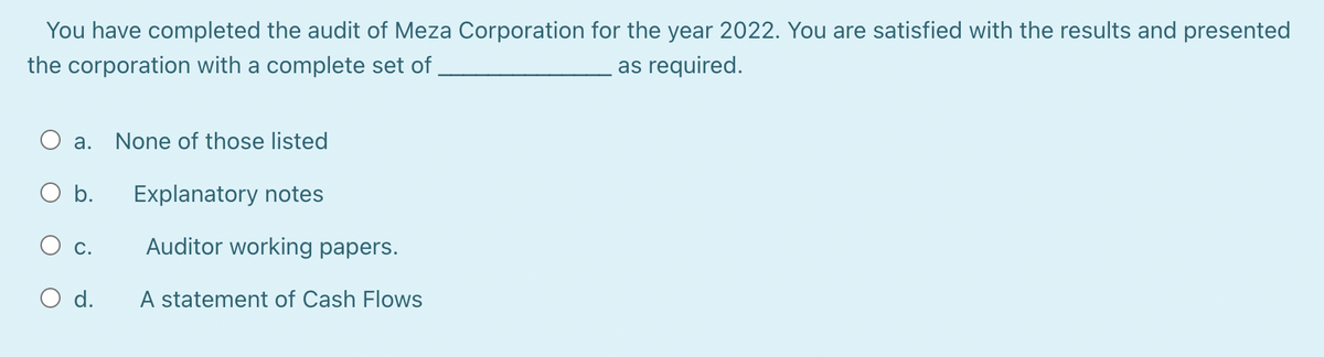 You have completed the audit of Meza Corporation for the year 2022. You are satisfied with the results and presented
as required.
the corporation with a complete set of
O a. None of those listed
b.
C.
d.
Explanatory notes
Auditor working papers.
A statement of Cash Flows