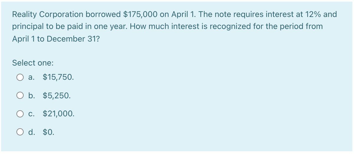 Reality Corporation borrowed $175,000 on April 1. The note requires interest at 12% and
principal to be paid in one year. How much interest is recognized for the period from
April 1 to December 31?
Select one:
a. $15,750.
b. $5,250.
c. $21,000.
O d. $0.
