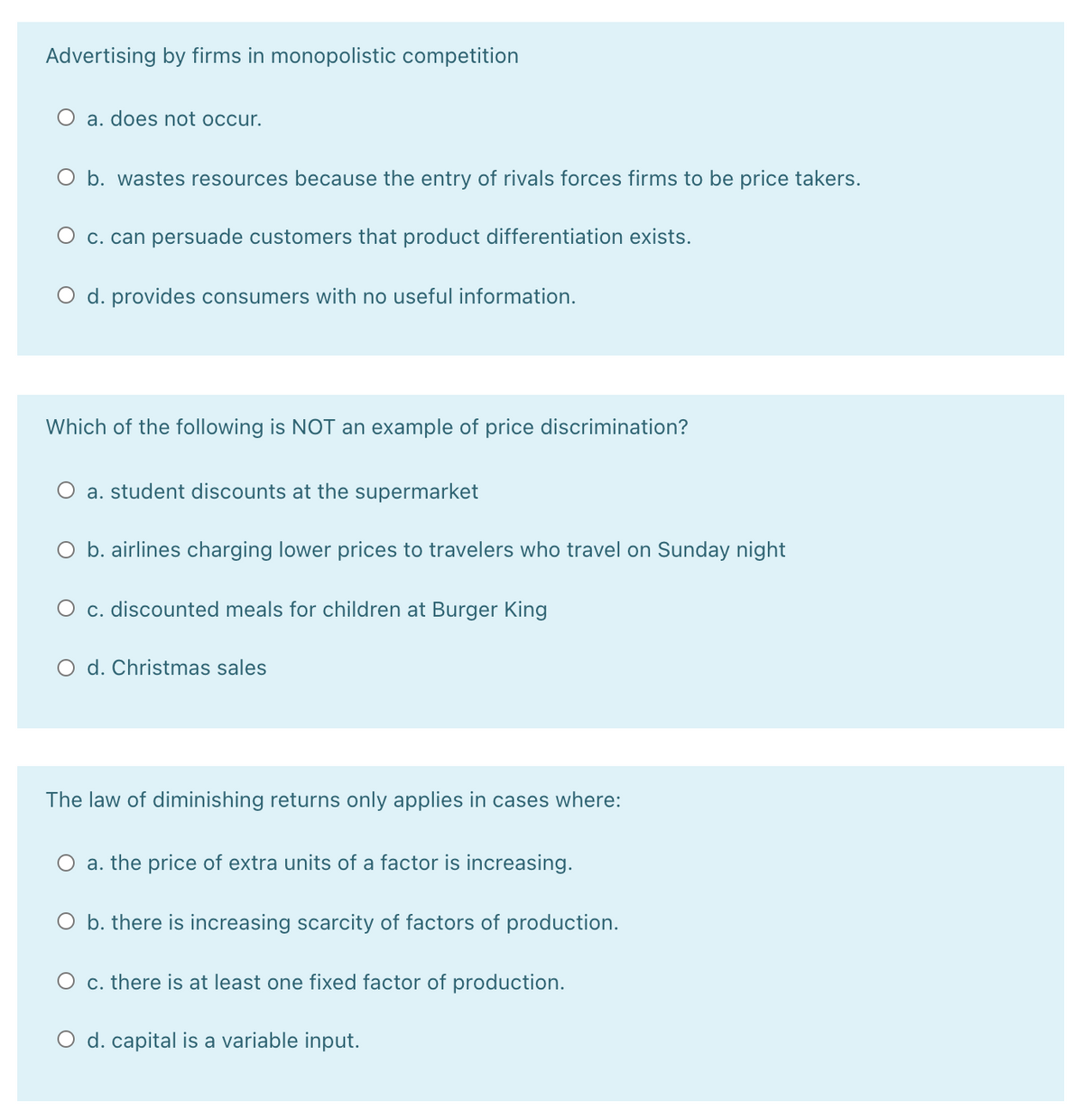 Advertising by firms in monopolistic competition
O a. does not occur.
O b. wastes resources because the entry of rivals forces firms to be price takers.
O c. can persuade customers that product differentiation exists.
O d. provides consumers with no useful information.
Which of the following is NOT an example of price discrimination?
O a. student discounts at the supermarket
O b. airlines charging lower prices to travelers who travel on Sunday night
O c. discounted meals for children at Burger King
O d. Christmas sales
The law of diminishing returns only applies in cases where:
a. the price of extra units of a factor is increasing.
O b. there is increasing scarcity of factors of production.
O c. there is at least one fixed factor of production.
O d. capital is a variable input.
