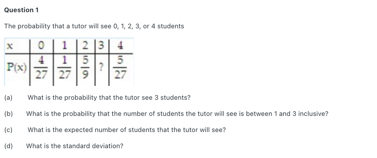 Question 1
The probability that a tutor will see 0, 1, 2, 3, or 4 students
2 3
4
4
1
P(x)
27 | 27 | 9
?
27
(a)
What is the probability that the tutor see 3 students?
(b)
What is the probability that the number of students the tutor will see is between 1 and 3 inclusive?
(c)
What is the expected number of students that the tutor will see?
(d)
What is the standard deviation?
