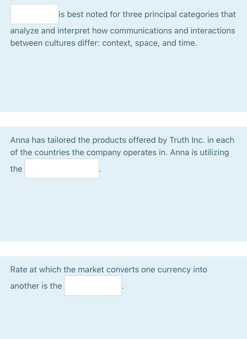 is best noted for three principal categories that
analyze and interpret how communications and interactions
between cultures differ: context, space, and time.
Anna has tailored the products offered by Truth Inc. in each
of the countries the company operates in. Anna is utilizing
the
Rate at which the market converts one currency into
another is the
