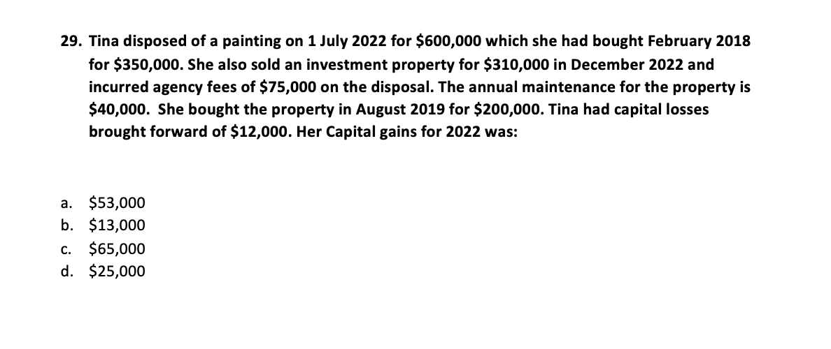 29. Tina disposed of a painting on 1 July 2022 for $600,000 which she had bought February 2018
for $350,000. She also sold an investment property for $310,000 in December 2022 and
incurred agency fees of $75,000 on the disposal. The annual maintenance for the property is
$40,000. She bought the property in August 2019 for $200,000. Tina had capital losses
brought forward of $12,000. Her Capital gains for 2022 was:
a. $53,000
b. $13,000
c. $65,000
d. $25,000