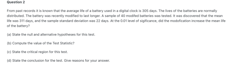 Question 2
From past records it is known that the average life of a battery used in a digital clock is 305 days. The lives of the batteries are normally
distributed. The battery was recently modified to last longer. A sample of 40 modifed batteries was tested. It was discovered that the mean
life was 311 days, and the sample standard deviation was 22 days. At the 0.01 level of sigificance, did the modofication increase the mean life
of the battery?
(a) State the null and alternative hypotheses for this test.
(b) Compute the value of the Test Statistic?
(c) State the critical region for this test.
(d) State the conclusion for the test. Give reasons for your answer.
