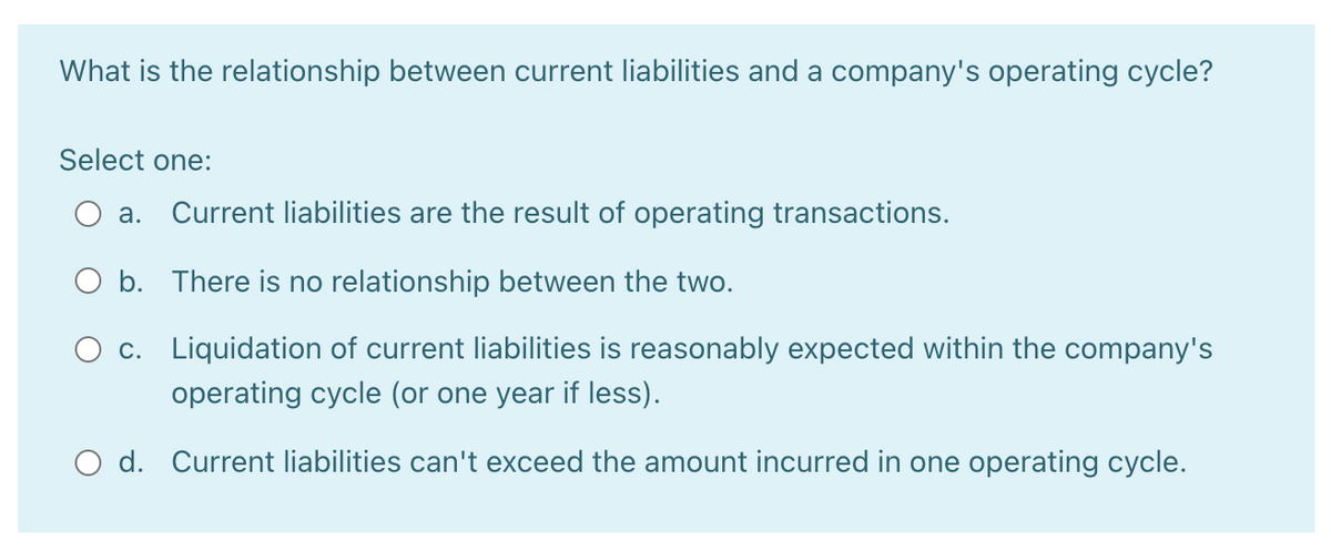 What is the relationship between current liabilities and a company's operating cycle?
Select one:
а.
Current liabilities are the result of operating transactions.
O b. There is no relationship between the two.
O c. Liquidation of current liabilities is reasonably expected within the company's
operating cycle (or one year if less).
O d. Current liabilities can't exceed the amount incurred in one operating cycle.
