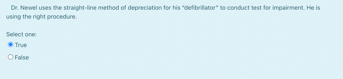 Dr. Newel uses the straight-line method of depreciation for his "defibrillator" to conduct test for impairment. He is
using the right procedure.
Select one:
True
O False