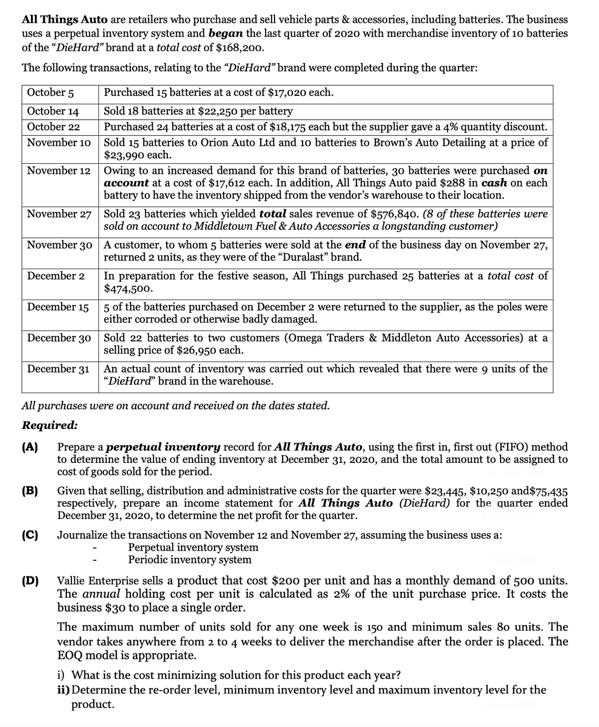 All Things Auto are retailers who purchase and sell vehicle parts & accessories, including batteries. The business
uses a perpetual inventory system and began the last quarter of 2020 with merchandise inventory of 10 batteries
of the "DieHard" brand at a total cost of $168,200.
The following transactions, relating to the "DieHard" brand were completed during the quarter:
October 5
Purchased 15 batteries at a cost of $17,020 each.
October 14
Sold 18 batteries at $22,25o per battery
October 22
Purchased 24 batteries at a cost of $18,175 each but the supplier gave a 4% quantity discount.
Sold 15 batteries to Orion Auto Ltd and 10 batteries to Brown's Auto Detailing at a price of
$23,990 each.
November 10
November 12
Owing to an increased demand for this brand of batteries, 30 batteries were purchased on
account at a cost of $17,612 each. In addition, All Things Auto paid $288 in cash on each
battery to have the inventory shipped from the vendor's warehouse to their location.
November 27 Sold 23 batteries which yielded total sales revenue of $576,840. (8 of these batteries were
sold on account to Middletown Fuel & Auto Accessories a longstanding customer)
November 30
A customer, to whom 5 batteries were sold at the end of the business day on November 27,
returned 2 units, as they were of the "Duralast" brand.
In preparation for the festive season, All Things purchased 25 batteries at a total cost of
$474,500.
December 2
December 15
5 of the batteries purchased on December 2 were returned to the supplier, as the poles were
either corroded or otherwise badly damaged.
December 30 Sold 22 batteries to two customers (Omega Traders & Middleton Auto Accessories) at a
selling price of $26,950 each.
December 31
An actual count of inventory was carried out which revealed that there were 9 units of the
"DieHard" brand in the warehouse.
All purchases were on account and received on the dates stated.
Required:
(A)
Prepare a perpetual inventory record for All Things Auto, using the first in, first out (FIFO) method
to determine the value of ending inventory at December 31, 2020, and the total amount to be assigned to
cost of goods sold for the period.
Given that selling, distribution and administrative costs for the quarter were $23,445, $10,250 and$75,435
respectively, prepare an income statement for All Things Auto (DieHard) for the quarter ended
December 31, 2020, to determine the net profit for the quarter.
(B)
(C)
Journalize the transactions on November 12 and November 27, assuming the business uses a:
Perpetual inventory system
Periodic inventory system
(D)
Vallie Enterprise sells a product that cost $200 per unit and has a monthly demand of 500 units.
The annual holding cost per unit is calculated as 2% of the unit purchase price. It costs the
business $30 to place a single order.
The maximum number of units sold for any one week is 150 and minimum sales 8o units. The
vendor takes anywhere from 2 to 4 weeks to deliver the merchandise after the order is placed. The
EOQ model is appropriate.
i) What is the cost minimizing solution for this product each year?
ii) Determine the re-order level, minimum inventory level and maximum inventory level for the
product.
