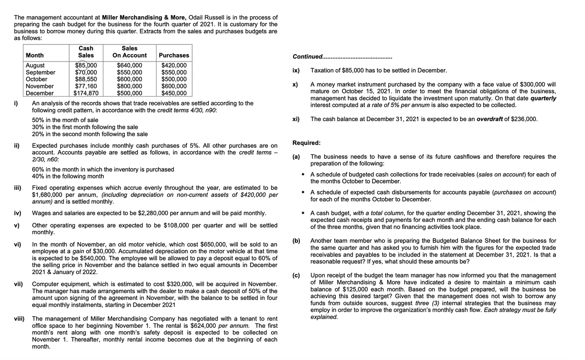 The management accountant at Miller Merchandising & More, Odail Russell is in the process of
preparing the cash budget for the business for the fourth quarter of 2021. It is customary for the
business to borrow money during this quarter. Extracts from the sales and purchases budgets are
as follows:
Cash
Sales
Month
Sales
On Account
Purchases
Continued..
August
September
October
November
$85,000
$70,000
$88,550
$77,160
$174,870
$640,000
$550,000
$600,000
$800,000
$500,000
$420,000
$550,000
$500,000
$600,000
$450,000
ix)
Taxation of $85,000 has to be settled in December.
A money market instrument purchased by the company with a face value of $300,000 will
mature on October 15, 2021. In order to meet the financial obligations of the business,
management has decided to liquidate the investment upon maturity. On that date quarterly
interest computed at a rate of 5% per annum is also expected to be collected.
x)
December
An analysis of the records shows that trade receivables are settled according to the
following credit pattern, in accordance with the credit terms 4/30, n90:
i)
50% in the month of sale
xi)
The cash balance at December 31, 2021 is expected to be an overdraft of $236,000.
30% in the first month following the sale
20% in the second month following the sale
Required:
ii)
Expected purchases include monthly cash purchases of 5%. All other purchases are on
account. Accounts payable are settled as follows, in accordance with the credit terms -
2/30, n60:
(a)
The business needs to have a sense of its future cashflows and therefore requires the
preparation of the following:
60% in the month in which the inventory is purchased
40% in the following month
A schedule of budgeted cash collections for trade receivables (sales on account) for each of
the months October to December.
iii)
Fixed operating expenses which accrue evenly throughout the year, are estimated to be
$1,680,000 per annum, (including depreciation on non-current assets of $420,000 per
annum) and is settled monthly.
A schedule of expected cash disbursements for accounts payable (purchases on account)
for each of the months October to December.
A cash budget, with a total column, for the quarter ending December 31, 2021, showing the
expected cash receipts and payments for each month and the ending cash balance for each
of the three months, given that no financing activities took place.
iv)
Wages and salaries are expected to be $2,280,000 per annum and will be paid monthly.
Other operating expenses are expected to be $108,000 per quarter and will be settled
monthly.
v)
(b)
In the month of November, an old motor vehicle, which cost $650,000, will be sold to an
employee at a gain of $30,000. Accumulated depreciation on the motor vehicle at that time
is expected to be $540,000. The employee will be allowed to pay a deposit equal to 60% of
the selling price in November and the balance settled in two equal amounts in December
2021 & January of 2022.
Another team member who is preparing the Budgeted Balance Sheet for the business for
the same quarter and has asked you to furnish him with the figures for the expected trade
receivables and payables to be included in the statement at December 31, 2021. Is that a
reasonable request? If yes, what should these amounts be?
vi)
(c)
Upon receipt of the budget the team manager has now informed you that the management
of Miller Merchandising & More have indicated a desire to maintain a minimum cash
balance of $125,000 each month. Based on the budget prepared, will the business be
achieving this desired target? Given that the management does not wish to borrow any
funds from outside sources, suggest three (3) internal strategies that the business may
employ in order to improve the organization's monthly cash flow. Each strategy must be fully
еxplained.
vii)
Computer equipment, which is estimated to cost $320,000, will be acquired in November.
The manager has made arrangements with the dealer to make a cash deposit of 50% of the
amount upon signing of the agreement in November, with the balance to be settled in four
equal monthly instalments, starting in December 2021
viii) The management of Miller Merchandising Company has negotiated with a tenant to rent
office space to her beginning November 1. The rental is $624,000 per annum. The first
month's rent along with one month's safety deposit is expected to be collected on
November 1. Thereafter, monthly rental income becomes due at the beginning of each
month.
