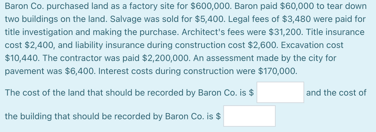 Baron Co. purchased land as a factory site for $600,000. Baron paid $60,000 to tear down
two buildings on the land. Salvage was sold for $5,400. Legal fees of $3,480 were paid for
title investigation and making the purchase. Architect's fees were $31,200. Title insurance
cost $2,400, and liability insurance during construction cost $2,600. Excavation cost
$10,440. The contractor was paid $2,200,000. An assessment made by the city for
pavement was $6,400. Interest costs during construction were $170,000.
The cost of the land that should be recorded by Baron Co. is $
and the cost of
the building that should be recorded by Baron Co. is $
