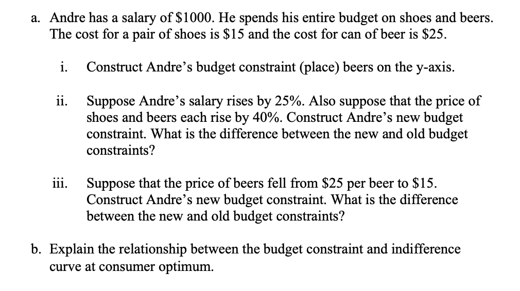 a. Andre has a salary of $1000. He spends his entire budget on shoes and beers.
The cost for a pair of shoes is $15 and the cost for can of beer is $25.
i.
Construct Andre's budget constraint (place) beers on the y-axis.
Suppose Andre's salary rises by 25%. Also suppose that the price of
shoes and beers each rise by 40%. Construct Andre's new budget
constraint. What is the difference between the new and old budget
ii.
constraints?
Suppose that the price of beers fell from $25 per beer to $15.
Construct Andre's new budget constraint. What is the difference
between the new and old budget constraints?
111.
b. Explain the relationship between the budget constraint and indifference
curve at consumer optimum.
