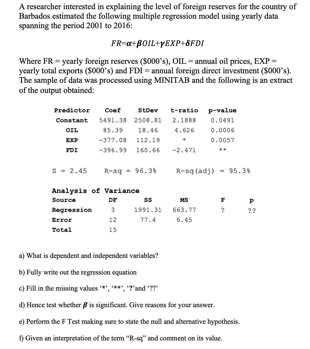 A researcher interested in explaining the level of foreign reserves for the country of
Barbados estimated the following multiple regression model using yearly data
spanning the period 2001 to 2016:
FR=a+BOIL+yEXP+8FDI
Where FR = yearly foreign reserves ($000's), OIL = annual oil prices, EXP =
yearly total exports ($000's) and FDI = annual foreign direct investment ($000's).
The sample of data was processed using MINITAB and the following is an extract
of the output obtained:
Predictor
Сoef
StDev
t-ratio
p-value
Constant
5491.38
2508.81
2.1888
0.0491
OIL
85.39
18.46
4.626
0.0006
EXP
-377.08
112.19
0.0057
FDI
-396.99
160.66
-2.471
**
S = 2.45
R-sq
96.3%
R-sq (adj)
95.3%
Analysis of Variance
Source
DF
MS
F
Regression
1991.31
663.77
??
Error
12
77.4
6.45
Total
15
a) What is dependent and independent variables?
b) Fully write out the regression equation
c) Fill in the missing values *', ***', '?'and ??'
d) Hence test whether B is significant. Give reasons for your answer.
e) Perform the F Test making sure to state the null and alternative hypothesis.
f) Given an interpretation of the term "R-sq" and comment on its value.
