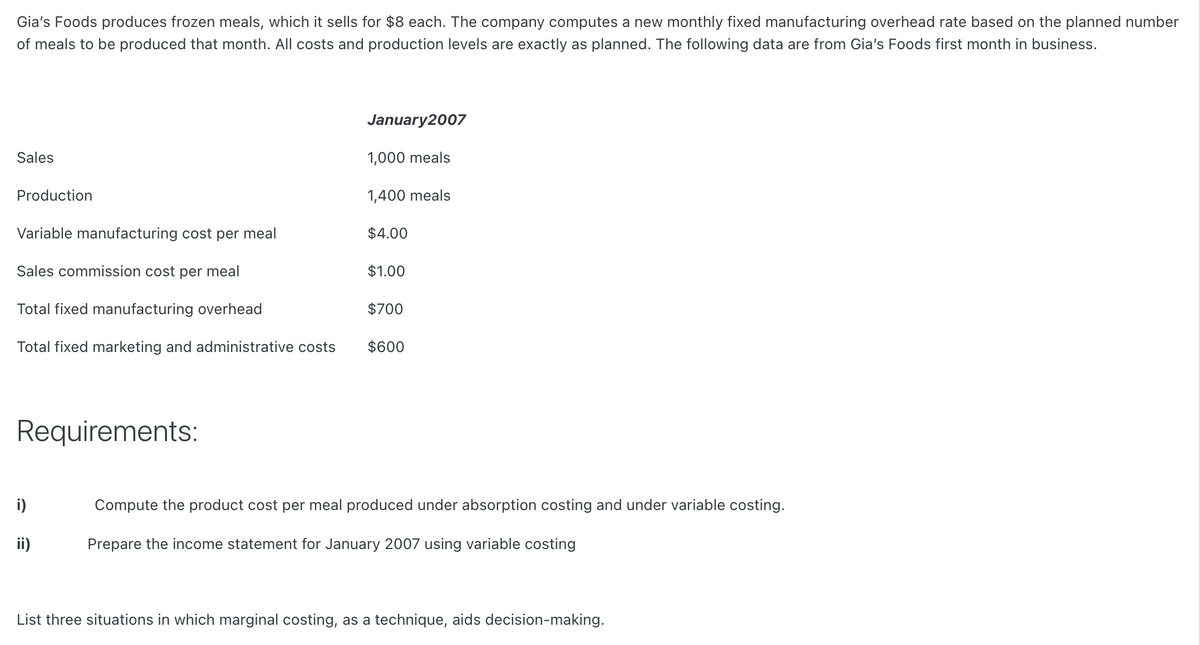 Gia's Foods produces frozen meals, which it sells for $8 each. The company computes a new monthly fixed manufacturing overhead rate based on the planned number
of meals to be produced that month. All costs and production levels are exactly as planned. The following data are from Gia's Foods first month in business.
January2007
Sales
1,000 meals
Production
1,400 meals
Variable manufacturing cost per meal
$4.00
Sales commission cost per meal
$1.00
Total fixed manufacturing overhead
$700
Total fixed marketing and administrative costs
$600
Requirements:
i)
Compute the product cost per meal produced under absorption costing and under variable costing.
ii)
Prepare the income statement for January 2007 using variable costing
List three situations in which marginal costing, as a technique, aids decision-making.

